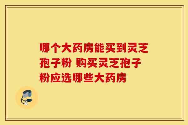 哪个大药房能买到灵芝孢子粉 购买灵芝孢子粉应选哪些大药房 哪个大药房能买到灵芝孢子粉 购买灵芝孢子粉应选哪些大药房