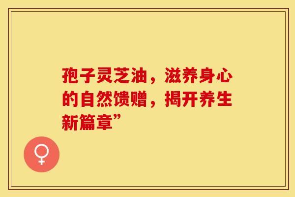 孢子灵芝油，滋养身心的自然馈赠，揭开养生新篇章”