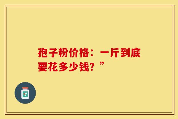 孢子粉价格:一斤到底要花多少钱?” 孢子粉价格:一斤到底要花多少钱?”