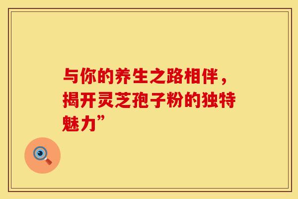 与你的养生之路相伴，揭开灵芝孢子粉的独特魅力”