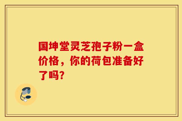 国坤堂灵芝孢子粉一盒价格，你的荷包准备好了吗？
