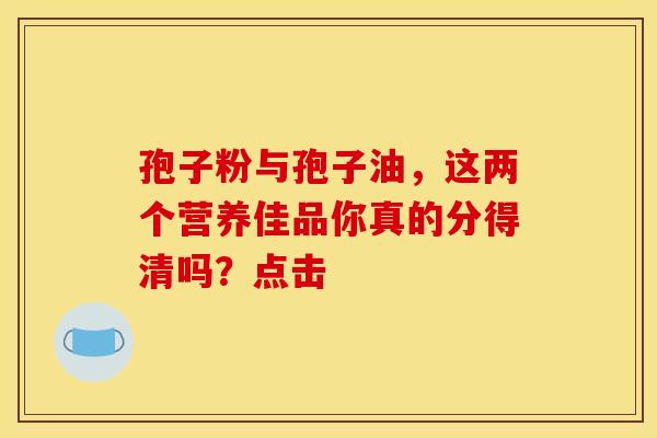 孢子粉与孢子油，这两个营养佳品你真的分得清吗？点击