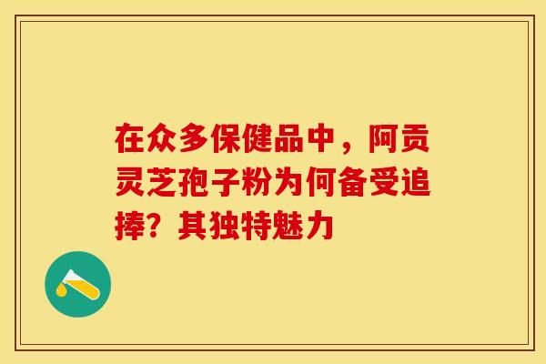 在众多保健品中，阿贡灵芝孢子粉为何备受追捧？其独特魅力