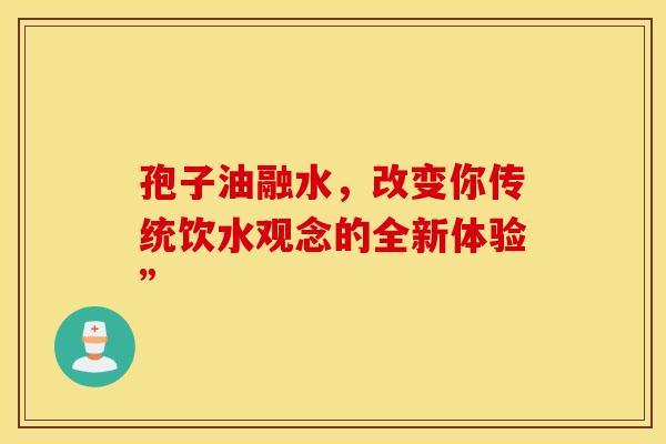 孢子油融水，改变你传统饮水观念的全新体验”