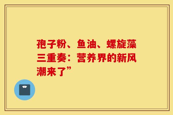 孢子粉、鱼油、螺旋藻三重奏：营养界的新风潮来了”