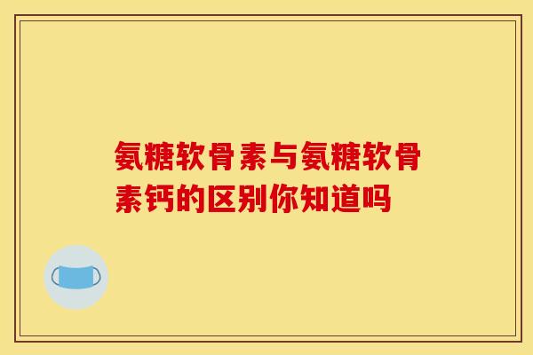 氨糖软骨素与氨糖软骨素钙的区别你知道吗