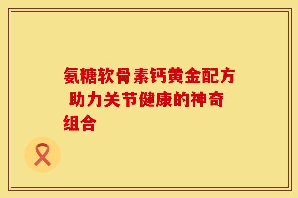 氨糖软骨素钙黄金配方 助力关节健康的神奇组合
