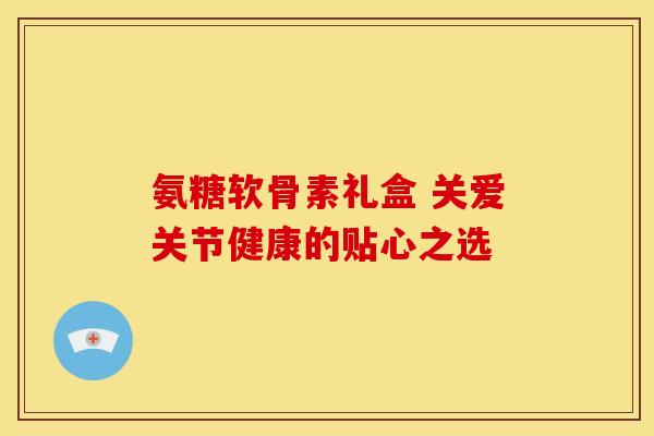 氨糖软骨素礼盒 关爱关节健康的贴心之选