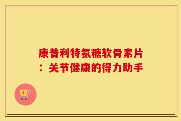 康普利特氨糖软骨素片：关节健康的得力助手