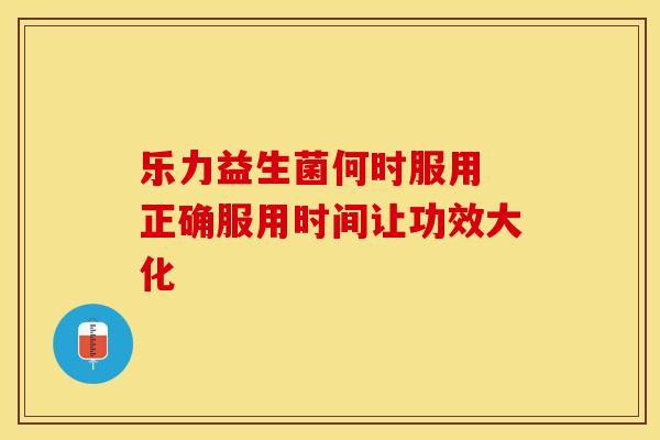 乐力益生菌何时服用 正确服用时间让功效大化