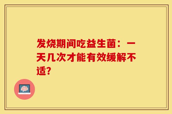 发烧期间吃益生菌：一天几次才能有效缓解不适？