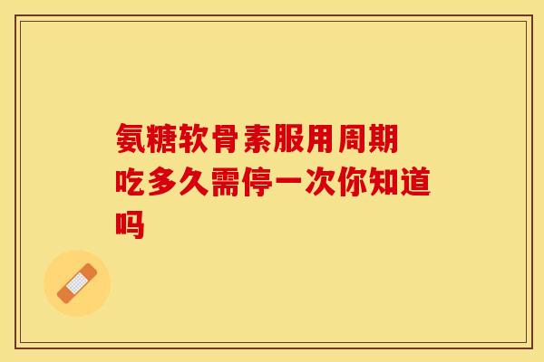 氨糖软骨素服用周期 吃多久需停一次你知道吗