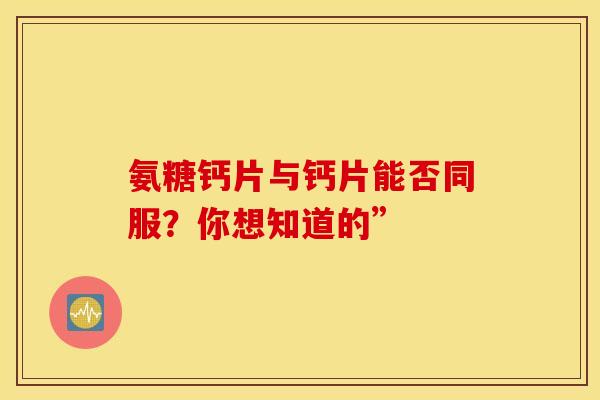 氨糖钙片与钙片能否同服？你想知道的”