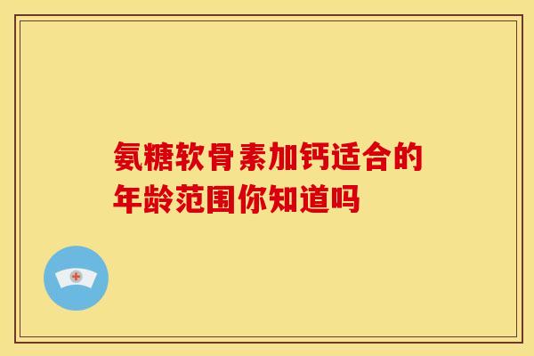 氨糖软骨素加钙适合的年龄范围你知道吗 氨糖软骨素加钙适合的年龄范围你知道吗
