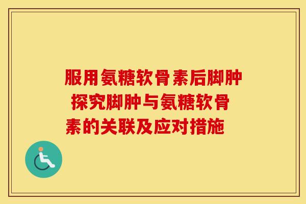 服用氨糖软骨素后脚肿 探究脚肿与氨糖软骨素的关联及应对措施 服用氨糖软骨素后脚肿 探究脚肿与氨糖软骨素的关联及应对措施