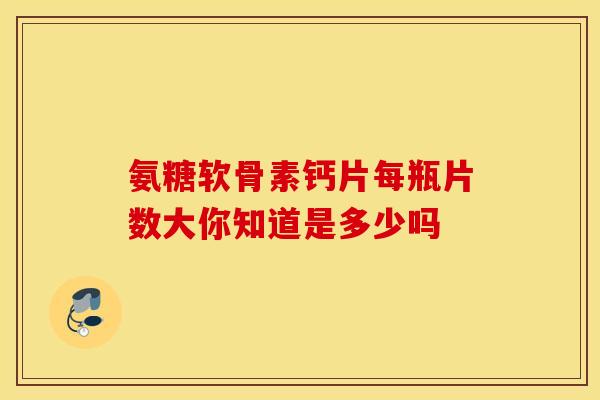 氨糖软骨素钙片每瓶片数大你知道是多少吗 氨糖软骨素钙片每瓶片数大你知道是多少吗