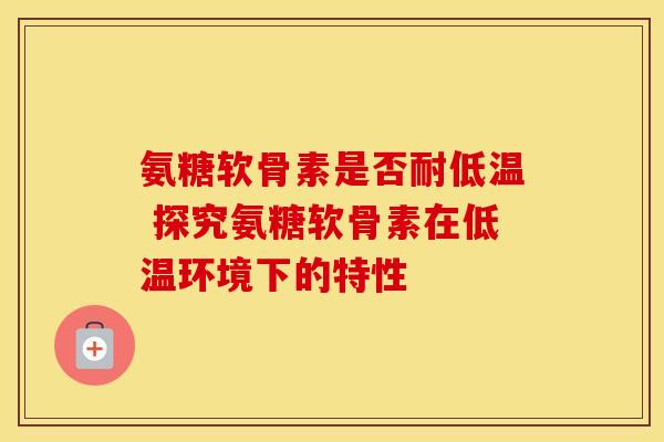 氨糖软骨素是否耐低温 探究氨糖软骨素在低温环境下的特性