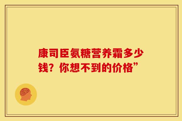 康司臣氨糖营养霜多少钱？你想不到的价格”