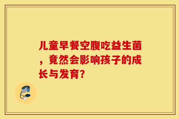 儿童早餐空腹吃益生菌,竟然会影响孩子的成长与发育? 儿童早餐空腹吃益生菌,竟然会影响孩子的成长与发育?