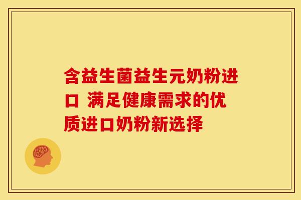 含益生菌益生元奶粉进口 满足健康需求的优质进口奶粉新选择
