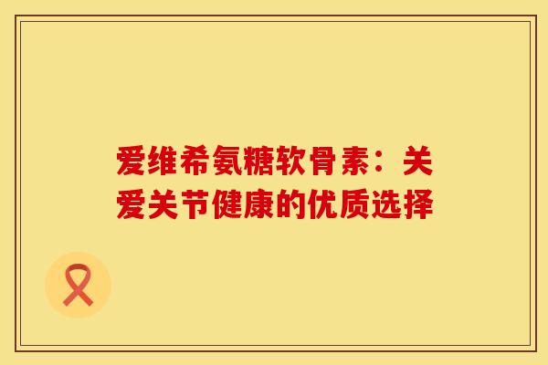 爱维希氨糖软骨素：关爱关节健康的优质选择