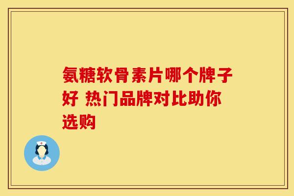 氨糖软骨素片哪个牌子好 热门品牌对比助你选购