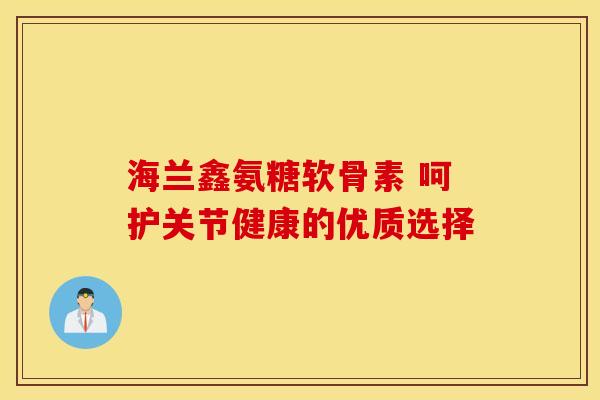 海兰鑫氨糖软骨素 呵护关节健康的优质选择