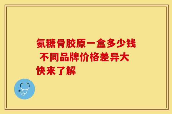 氨糖骨胶原一盒多少钱 不同品牌价格差异大快来了解