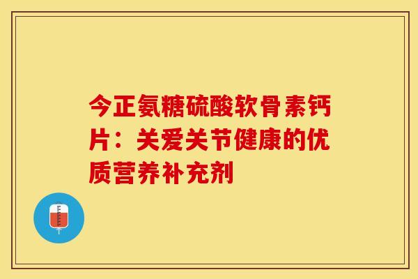 今正氨糖硫酸软骨素钙片:关爱关节健康的优质营养补充剂 今正氨糖硫酸软骨素钙片:关爱关节健康的优质营养补充剂
