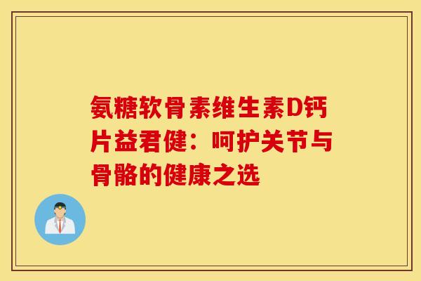 氨糖软骨素维生素D钙片益君健:呵护关节与骨骼的健康之选 氨糖软骨素维生素D钙片益君健:呵护关节与骨骼的健康之选