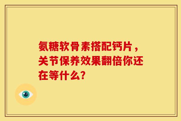 氨糖软骨素搭配钙片，关节保养效果翻倍你还在等什么？
