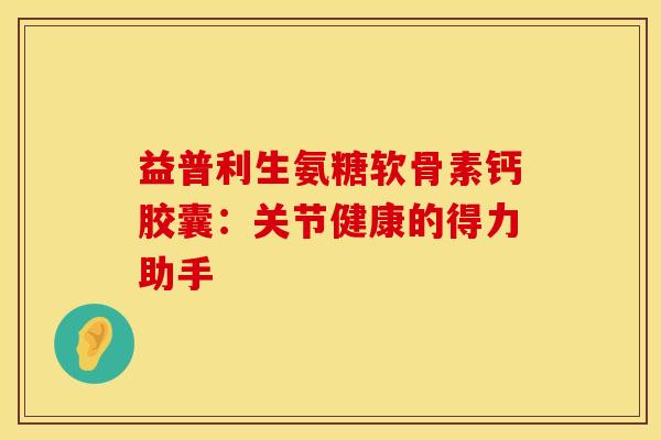 益普利生氨糖软骨素钙胶囊：关节健康的得力助手