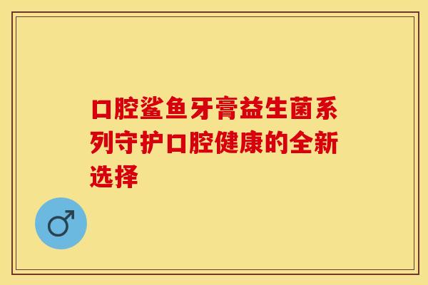 口腔鲨鱼牙膏益生菌系列守护口腔健康的全新选择