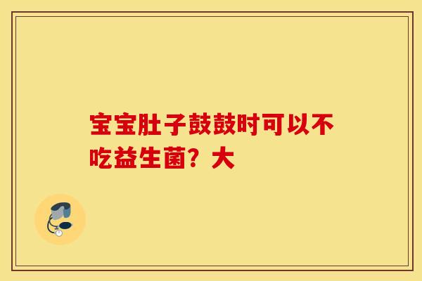 宝宝肚子鼓鼓时可以不吃益生菌？大