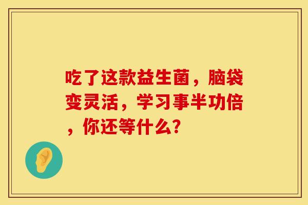 吃了这款益生菌，脑袋变灵活，学习事半功倍，你还等什么？