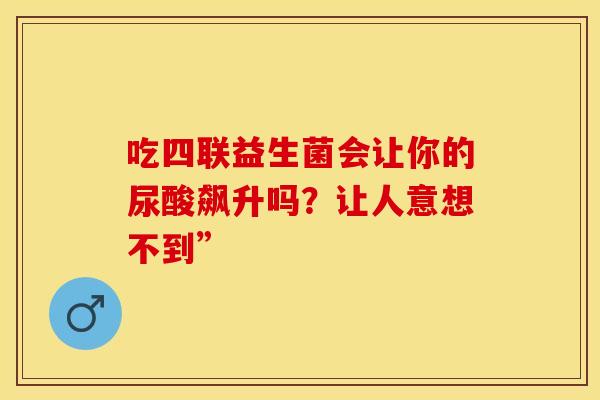 吃四联益生菌会让你的尿酸飙升吗?让人意想不到” 吃四联益生菌会让你的尿酸飙升吗?让人意想不到”