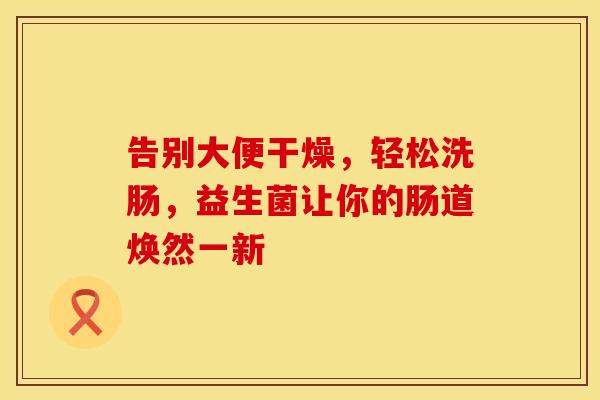 告别大便干燥，轻松洗肠，益生菌让你的肠道焕然一新
