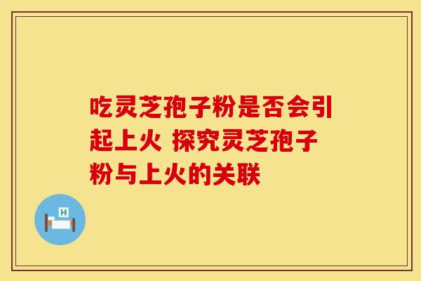吃灵芝孢子粉是否会引起上火 探究灵芝孢子粉与上火的关联