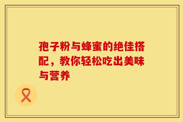 孢子粉与蜂蜜的绝佳搭配,教你轻松吃出美味与营养 孢子粉与蜂蜜的绝佳搭配,教你轻松吃出美味与营养