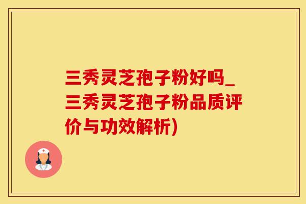 三秀灵芝孢子粉好吗_三秀灵芝孢子粉品质评价与功效解析)
