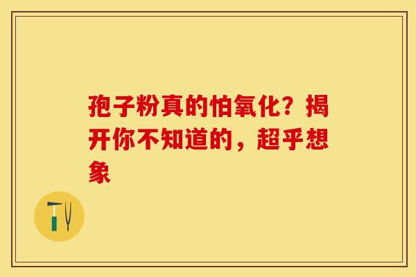 孢子粉真的怕氧化？揭开你不知道的，超乎想象