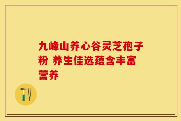 九峰山养心谷灵芝孢子粉 养生佳选蕴含丰富营养