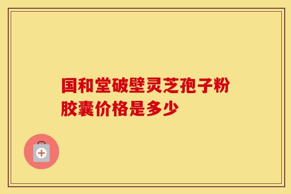 国和堂破壁灵芝孢子粉胶囊价格是多少 国和堂破壁灵芝孢子粉胶囊价格是多少