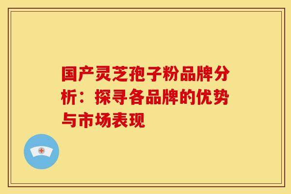 国产灵芝孢子粉品牌分析：探寻各品牌的优势与市场表现
