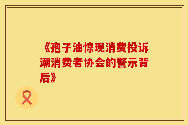 《孢子油惊现消费投诉潮消费者协会的警示背后》