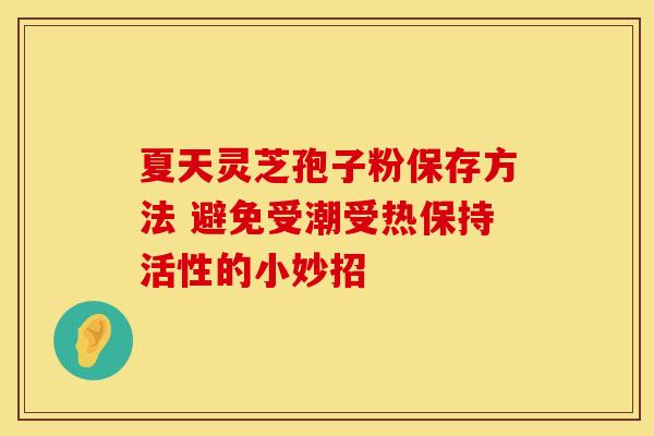 夏天灵芝孢子粉保存方法 避免受潮受热保持活性的小妙招