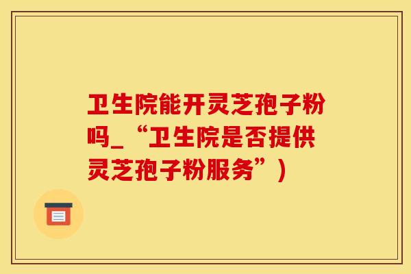 卫生院能开灵芝孢子粉吗_“卫生院是否提供灵芝孢子粉服务”)