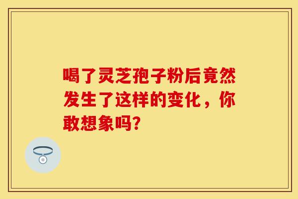 喝了灵芝孢子粉后竟然发生了这样的变化，你敢想象吗？