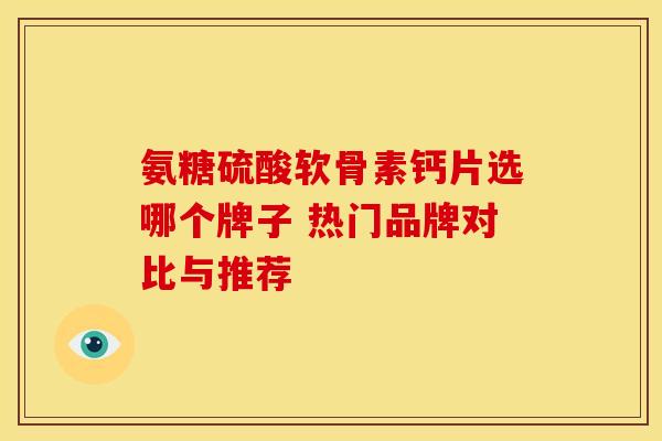 氨糖硫酸软骨素钙片选哪个牌子 热门品牌对比与推荐 氨糖硫酸软骨素钙片选哪个牌子 热门品牌对比与推荐