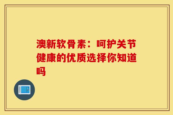 澳新软骨素：呵护关节健康的优质选择你知道吗